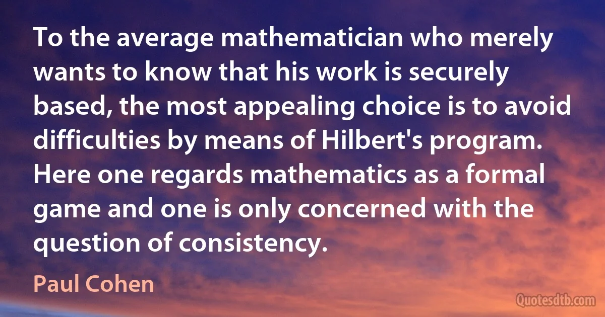 To the average mathematician who merely wants to know that his work is securely based, the most appealing choice is to avoid difficulties by means of Hilbert's program. Here one regards mathematics as a formal game and one is only concerned with the question of consistency. (Paul Cohen)