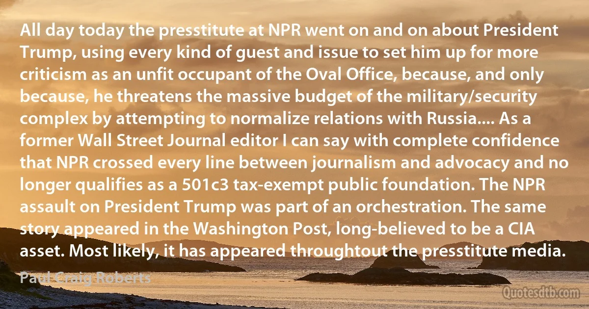 All day today the presstitute at NPR went on and on about President Trump, using every kind of guest and issue to set him up for more criticism as an unfit occupant of the Oval Office, because, and only because, he threatens the massive budget of the military/security complex by attempting to normalize relations with Russia.... As a former Wall Street Journal editor I can say with complete confidence that NPR crossed every line between journalism and advocacy and no longer qualifies as a 501c3 tax-exempt public foundation. The NPR assault on President Trump was part of an orchestration. The same story appeared in the Washington Post, long-believed to be a CIA asset. Most likely, it has appeared throughtout the presstitute media. (Paul Craig Roberts)