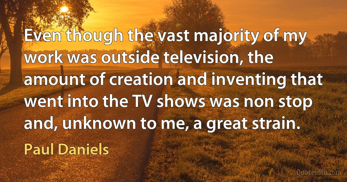 Even though the vast majority of my work was outside television, the amount of creation and inventing that went into the TV shows was non stop and, unknown to me, a great strain. (Paul Daniels)