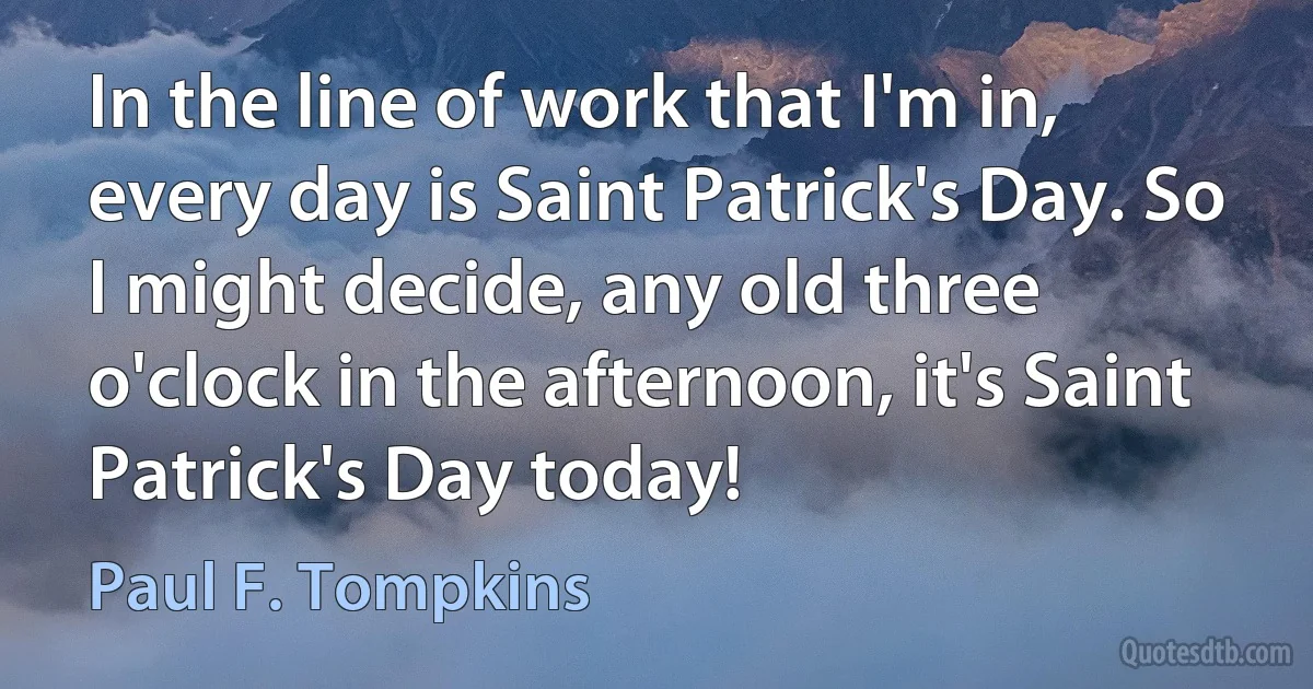 In the line of work that I'm in, every day is Saint Patrick's Day. So I might decide, any old three o'clock in the afternoon, it's Saint Patrick's Day today! (Paul F. Tompkins)