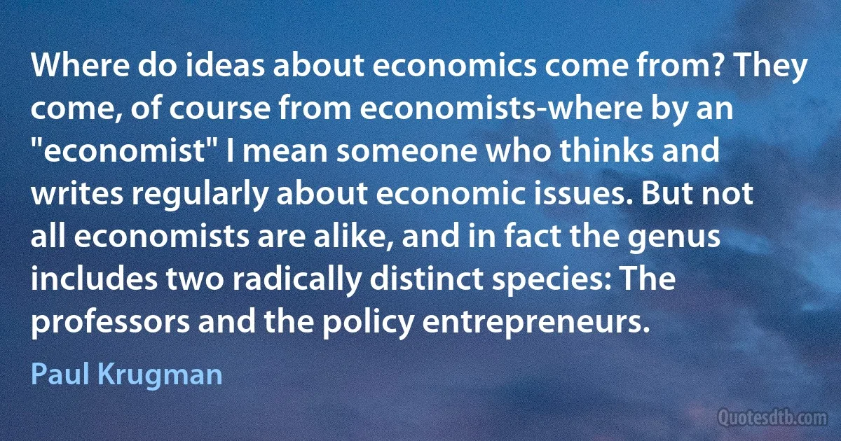 Where do ideas about economics come from? They come, of course from economists-where by an "economist" I mean someone who thinks and writes regularly about economic issues. But not all economists are alike, and in fact the genus includes two radically distinct species: The professors and the policy entrepreneurs. (Paul Krugman)