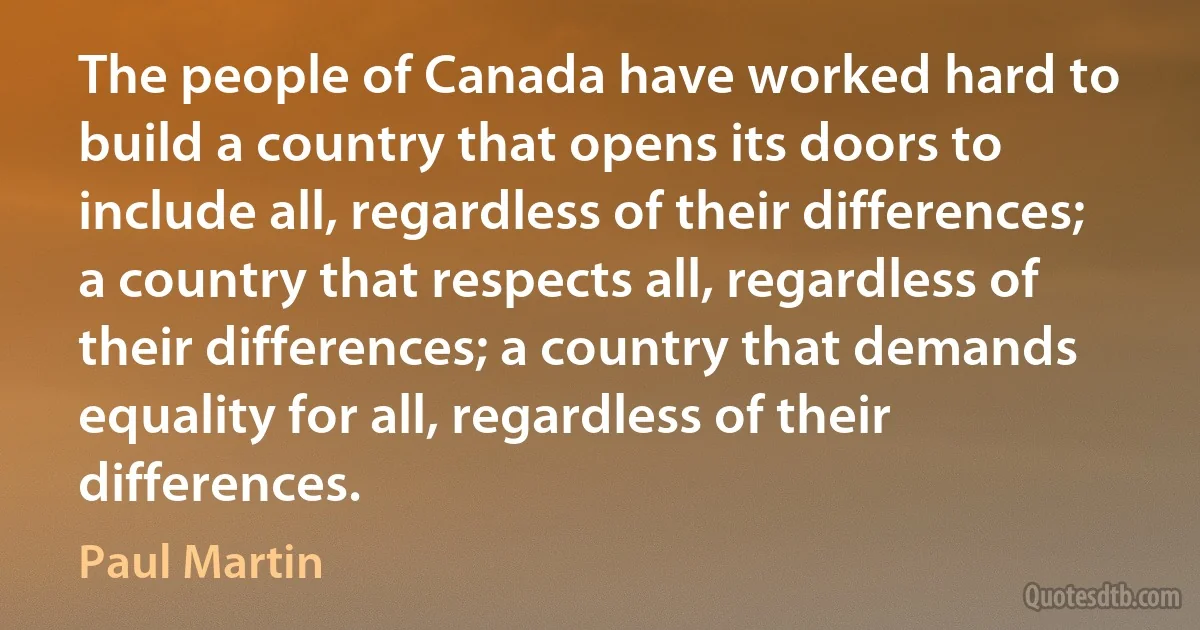 The people of Canada have worked hard to build a country that opens its doors to include all, regardless of their differences; a country that respects all, regardless of their differences; a country that demands equality for all, regardless of their differences. (Paul Martin)