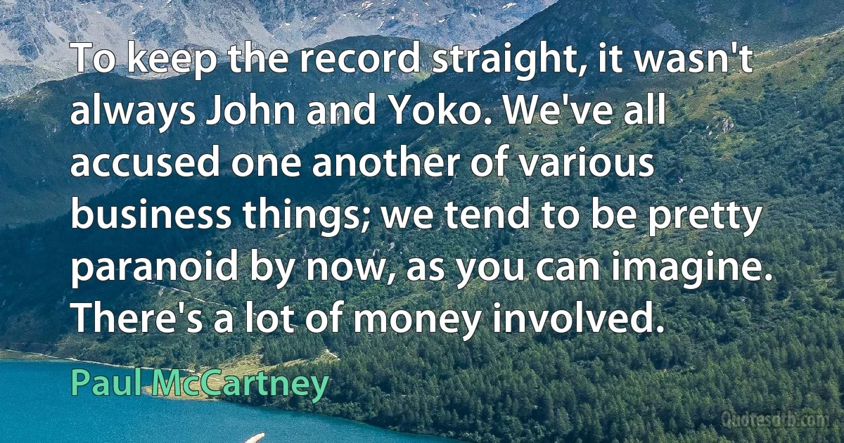 To keep the record straight, it wasn't always John and Yoko. We've all accused one another of various business things; we tend to be pretty paranoid by now, as you can imagine. There's a lot of money involved. (Paul McCartney)