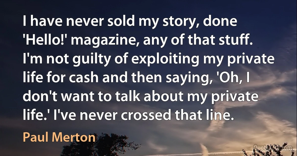 I have never sold my story, done 'Hello!' magazine, any of that stuff. I'm not guilty of exploiting my private life for cash and then saying, 'Oh, I don't want to talk about my private life.' I've never crossed that line. (Paul Merton)