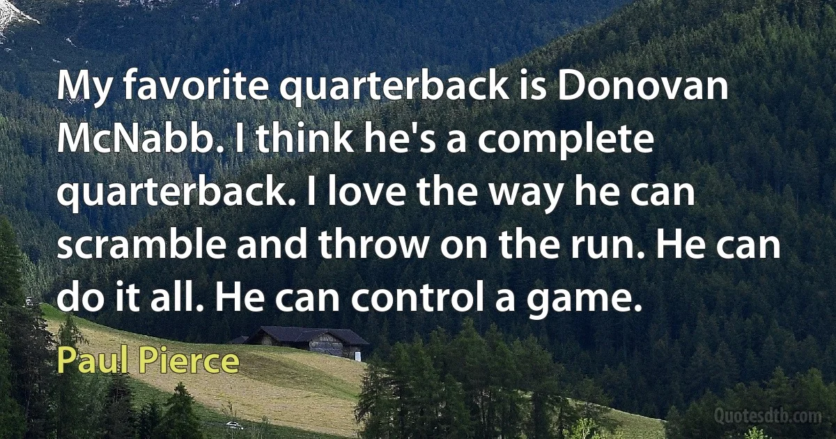 My favorite quarterback is Donovan McNabb. I think he's a complete quarterback. I love the way he can scramble and throw on the run. He can do it all. He can control a game. (Paul Pierce)