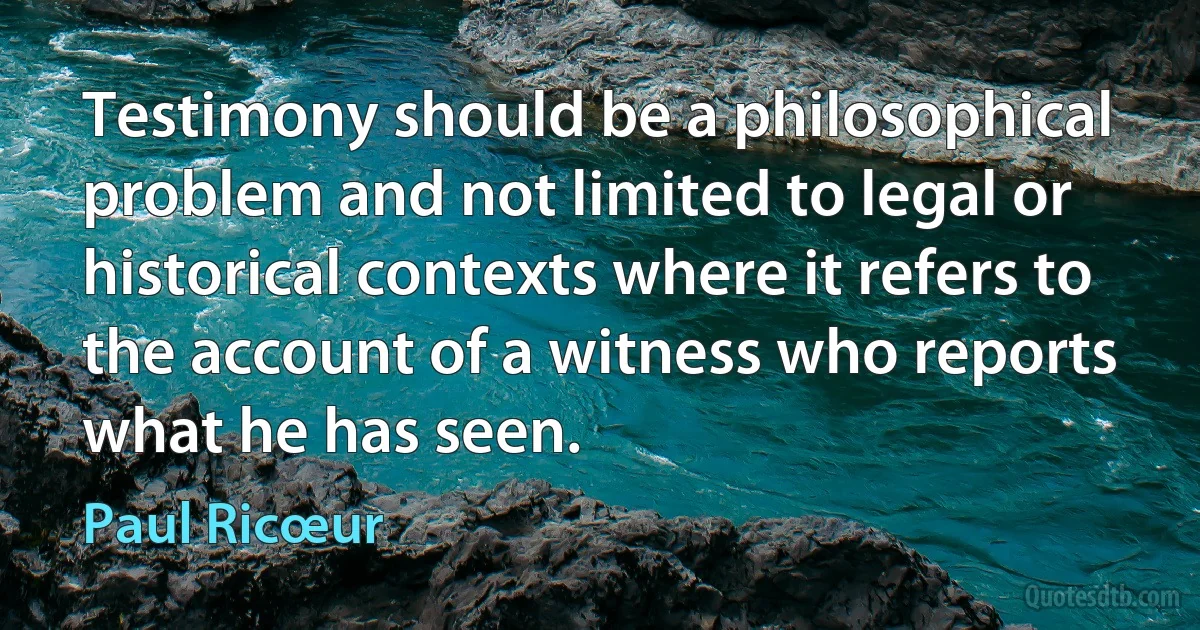 Testimony should be a philosophical problem and not limited to legal or historical contexts where it refers to the account of a witness who reports what he has seen. (Paul Ricœur)