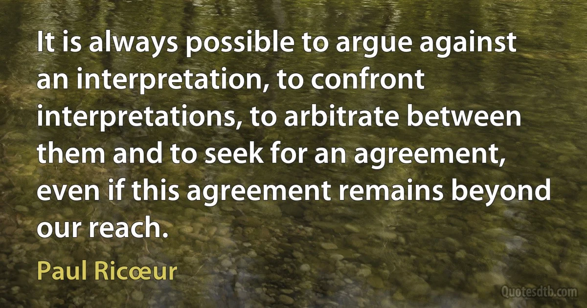 It is always possible to argue against an interpretation, to confront interpretations, to arbitrate between them and to seek for an agreement, even if this agreement remains beyond our reach. (Paul Ricœur)