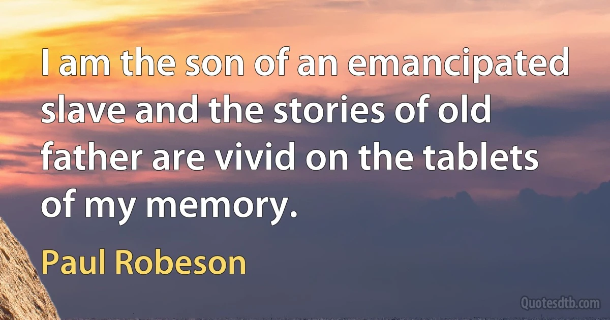 I am the son of an emancipated slave and the stories of old father are vivid on the tablets of my memory. (Paul Robeson)