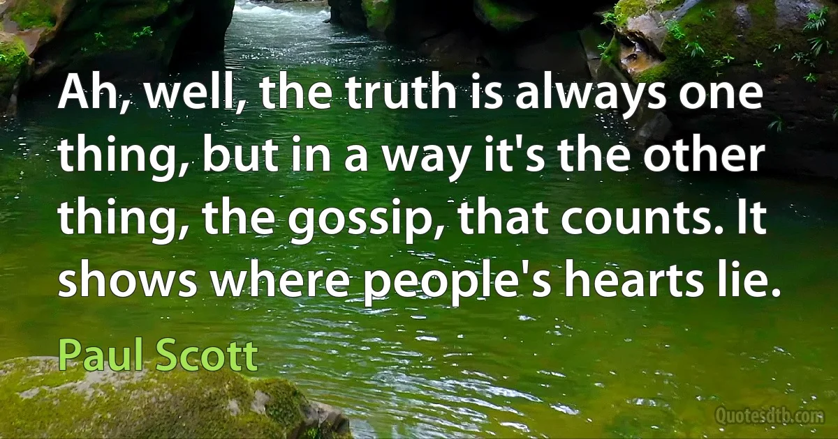 Ah, well, the truth is always one thing, but in a way it's the other thing, the gossip, that counts. It shows where people's hearts lie. (Paul Scott)