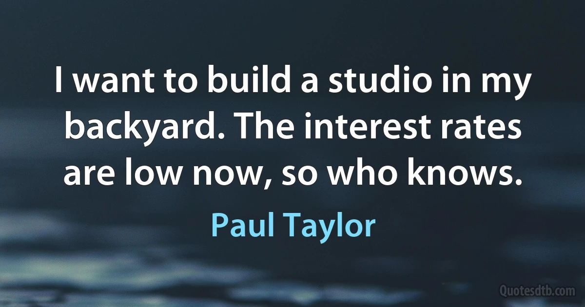 I want to build a studio in my backyard. The interest rates are low now, so who knows. (Paul Taylor)