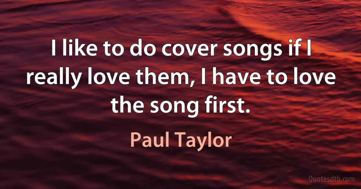 I like to do cover songs if I really love them, I have to love the song first. (Paul Taylor)