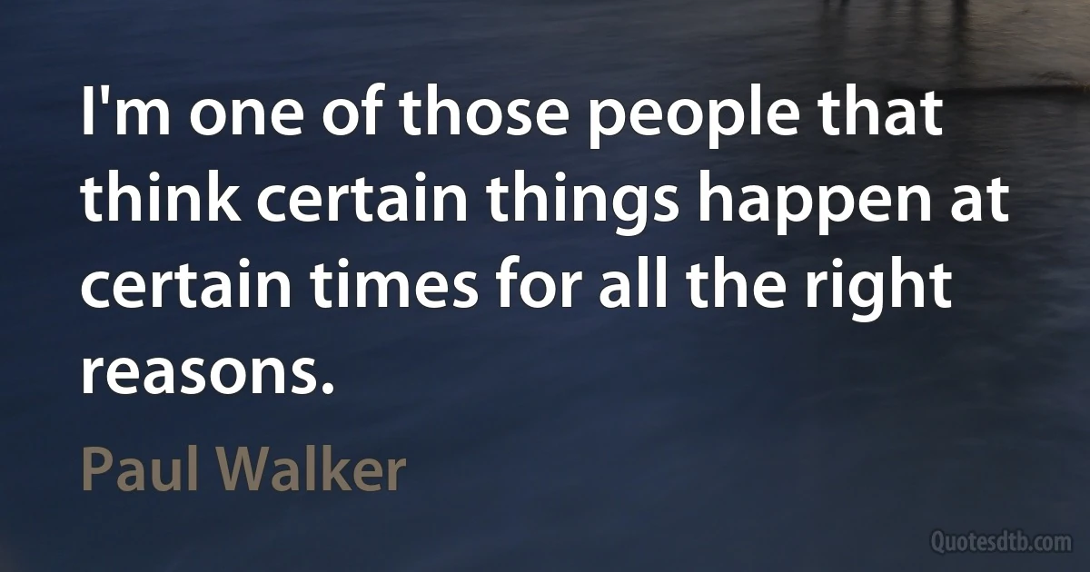 I'm one of those people that think certain things happen at certain times for all the right reasons. (Paul Walker)