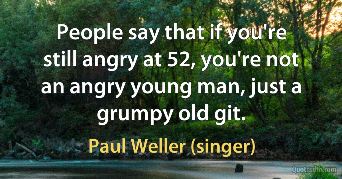 People say that if you're still angry at 52, you're not an angry young man, just a grumpy old git. (Paul Weller (singer))