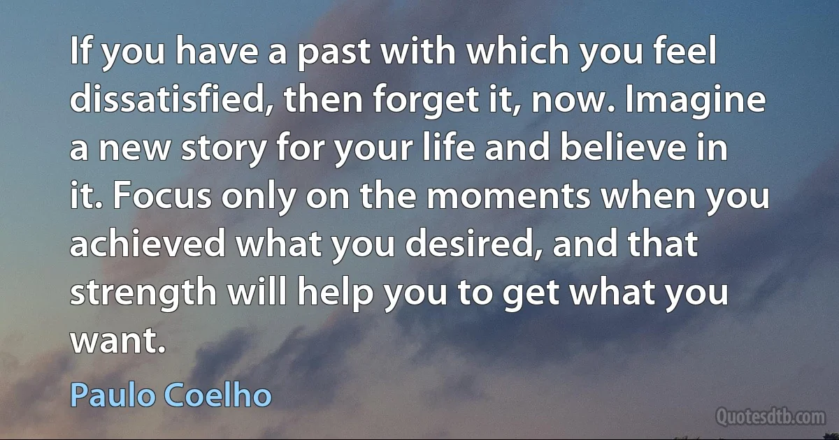 If you have a past with which you feel dissatisfied, then forget it, now. Imagine a new story for your life and believe in it. Focus only on the moments when you achieved what you desired, and that strength will help you to get what you want. (Paulo Coelho)