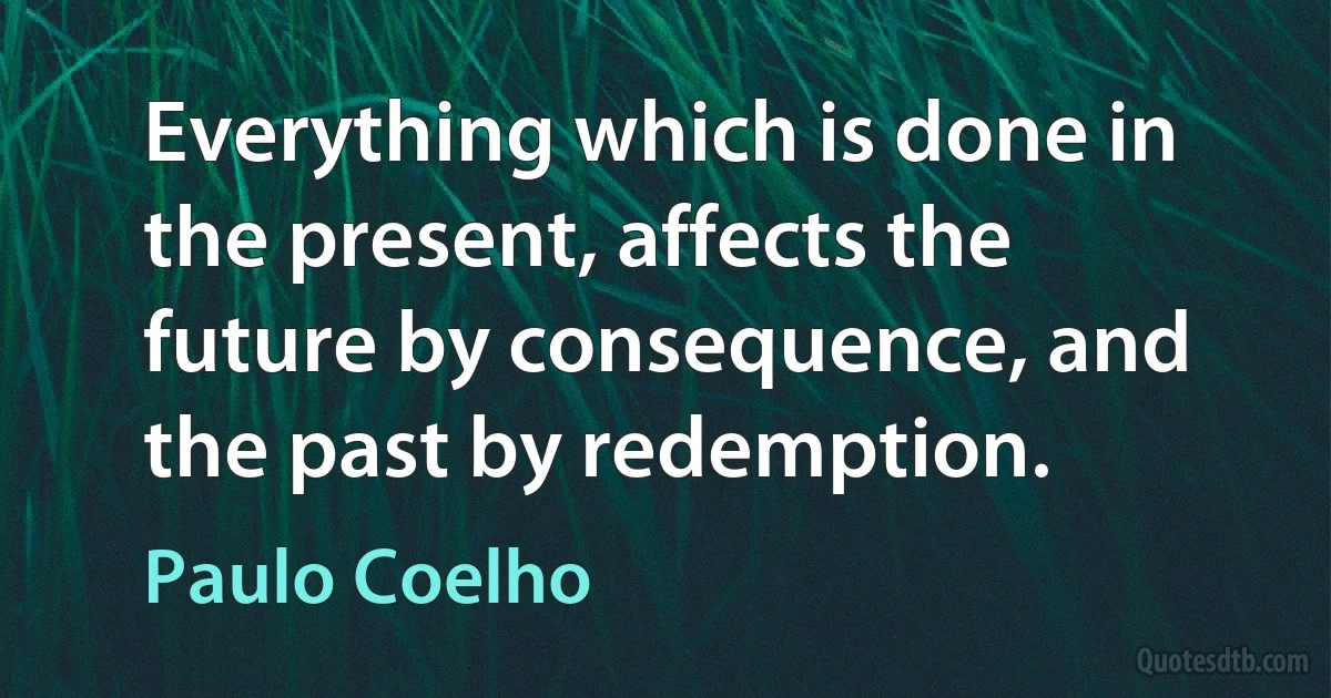 Everything which is done in the present, affects the future by consequence, and the past by redemption. (Paulo Coelho)