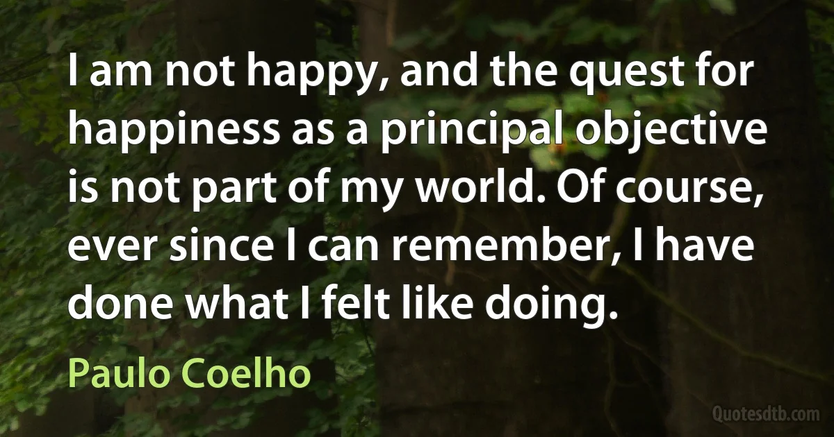 I am not happy, and the quest for happiness as a principal objective is not part of my world. Of course, ever since I can remember, I have done what I felt like doing. (Paulo Coelho)