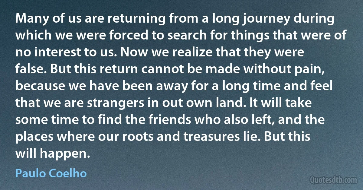 Many of us are returning from a long journey during which we were forced to search for things that were of no interest to us. Now we realize that they were false. But this return cannot be made without pain, because we have been away for a long time and feel that we are strangers in out own land. It will take some time to find the friends who also left, and the places where our roots and treasures lie. But this will happen. (Paulo Coelho)