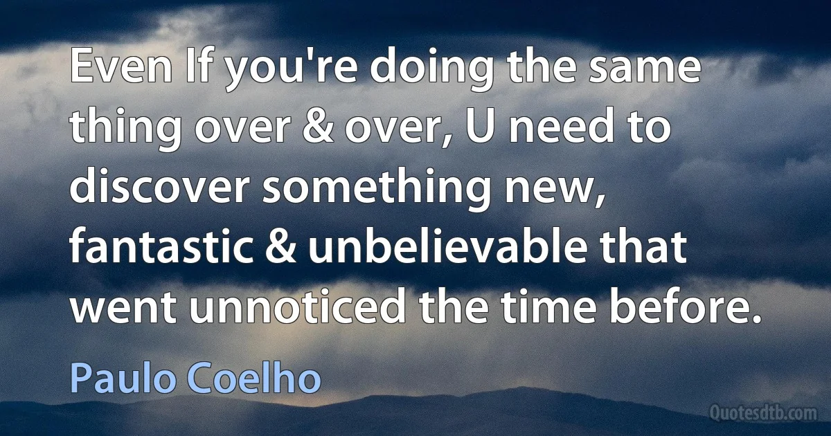 Even If you're doing the same thing over & over, U need to discover something new, fantastic & unbelievable that went unnoticed the time before. (Paulo Coelho)