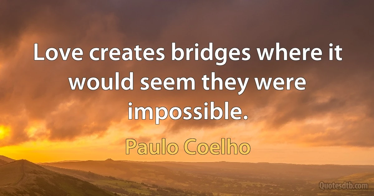 Love creates bridges where it would seem they were impossible. (Paulo Coelho)