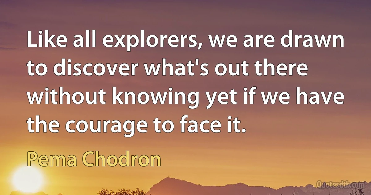 Like all explorers, we are drawn to discover what's out there without knowing yet if we have the courage to face it. (Pema Chodron)