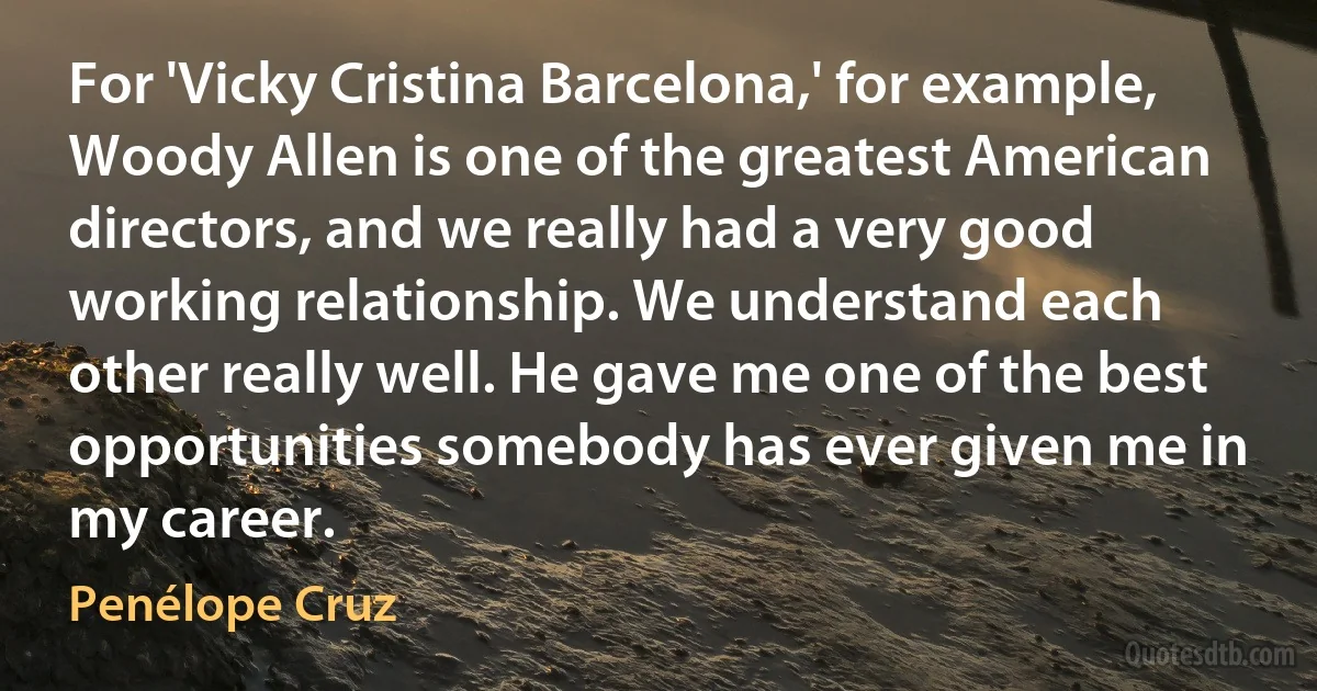 For 'Vicky Cristina Barcelona,' for example, Woody Allen is one of the greatest American directors, and we really had a very good working relationship. We understand each other really well. He gave me one of the best opportunities somebody has ever given me in my career. (Penélope Cruz)