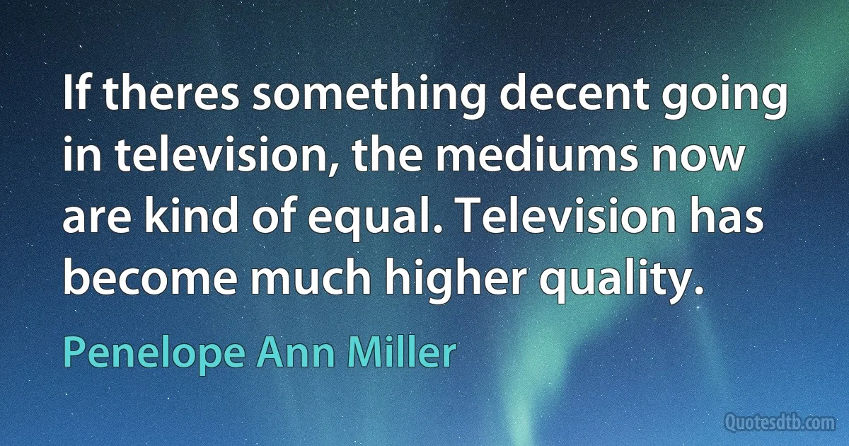 If theres something decent going in television, the mediums now are kind of equal. Television has become much higher quality. (Penelope Ann Miller)