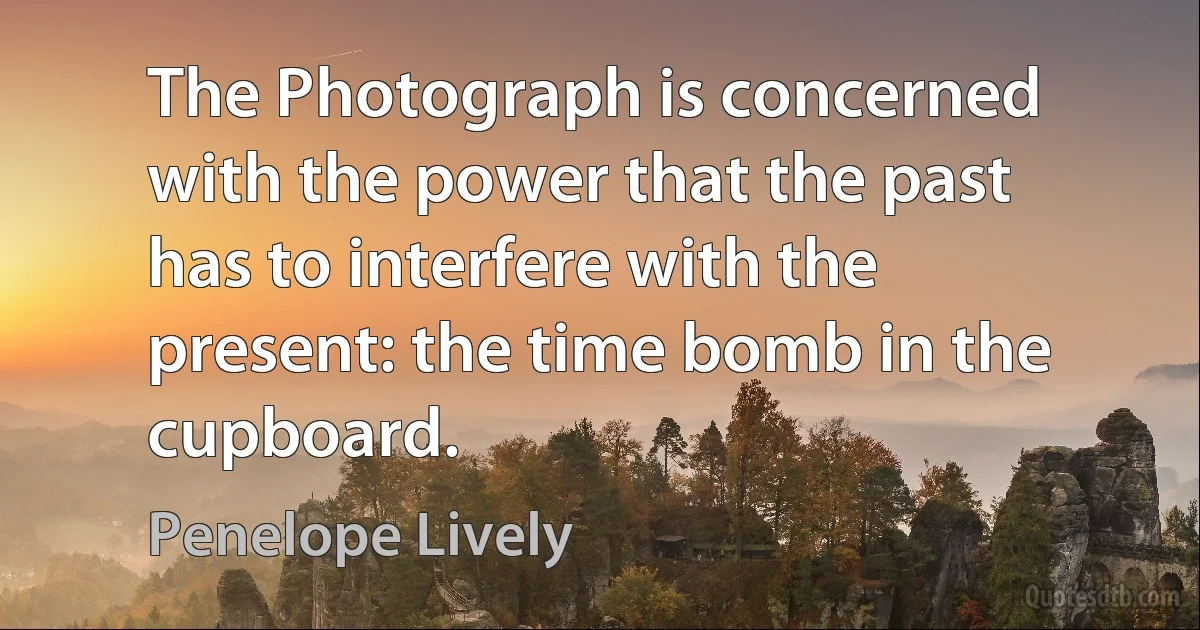 The Photograph is concerned with the power that the past has to interfere with the present: the time bomb in the cupboard. (Penelope Lively)