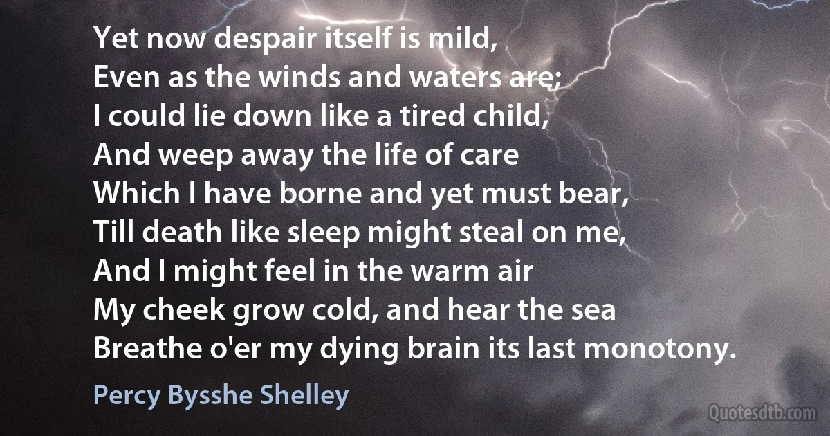 Yet now despair itself is mild,
Even as the winds and waters are;
I could lie down like a tired child,
And weep away the life of care
Which I have borne and yet must bear,
Till death like sleep might steal on me,
And I might feel in the warm air
My cheek grow cold, and hear the sea
Breathe o'er my dying brain its last monotony. (Percy Bysshe Shelley)