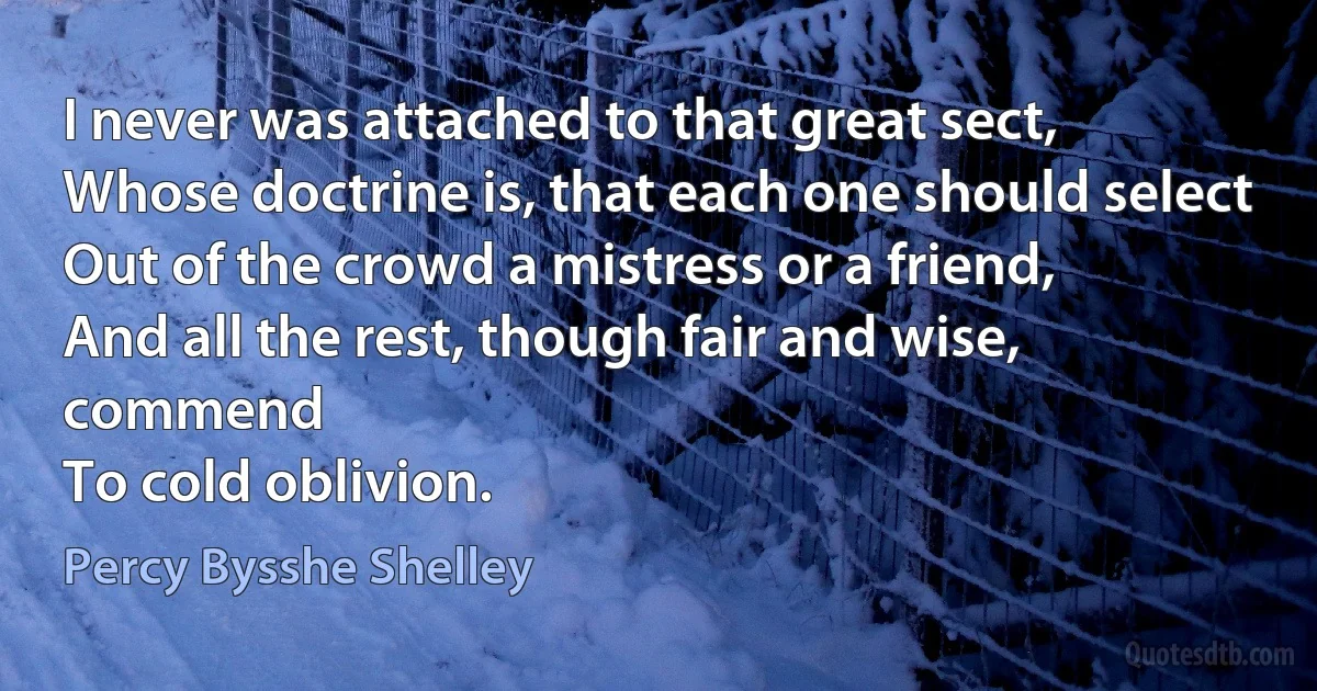 I never was attached to that great sect,
Whose doctrine is, that each one should select
Out of the crowd a mistress or a friend,
And all the rest, though fair and wise, commend
To cold oblivion. (Percy Bysshe Shelley)