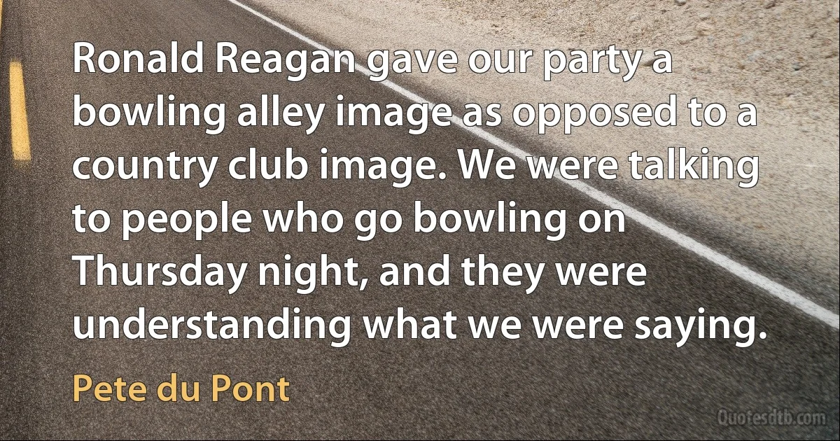 Ronald Reagan gave our party a bowling alley image as opposed to a country club image. We were talking to people who go bowling on Thursday night, and they were understanding what we were saying. (Pete du Pont)