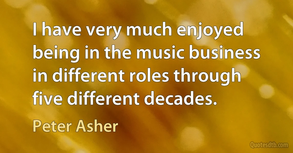 I have very much enjoyed being in the music business in different roles through five different decades. (Peter Asher)