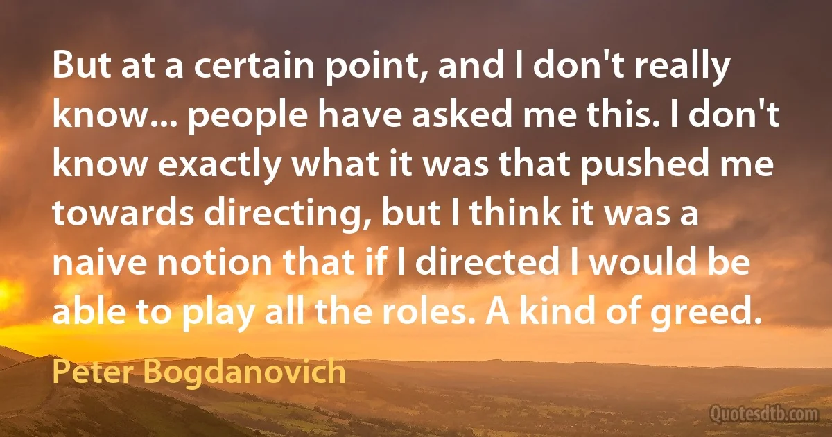 But at a certain point, and I don't really know... people have asked me this. I don't know exactly what it was that pushed me towards directing, but I think it was a naive notion that if I directed I would be able to play all the roles. A kind of greed. (Peter Bogdanovich)