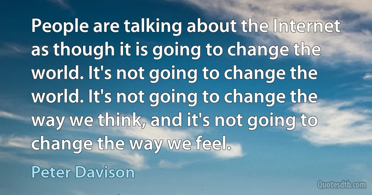 People are talking about the Internet as though it is going to change the world. It's not going to change the world. It's not going to change the way we think, and it's not going to change the way we feel. (Peter Davison)