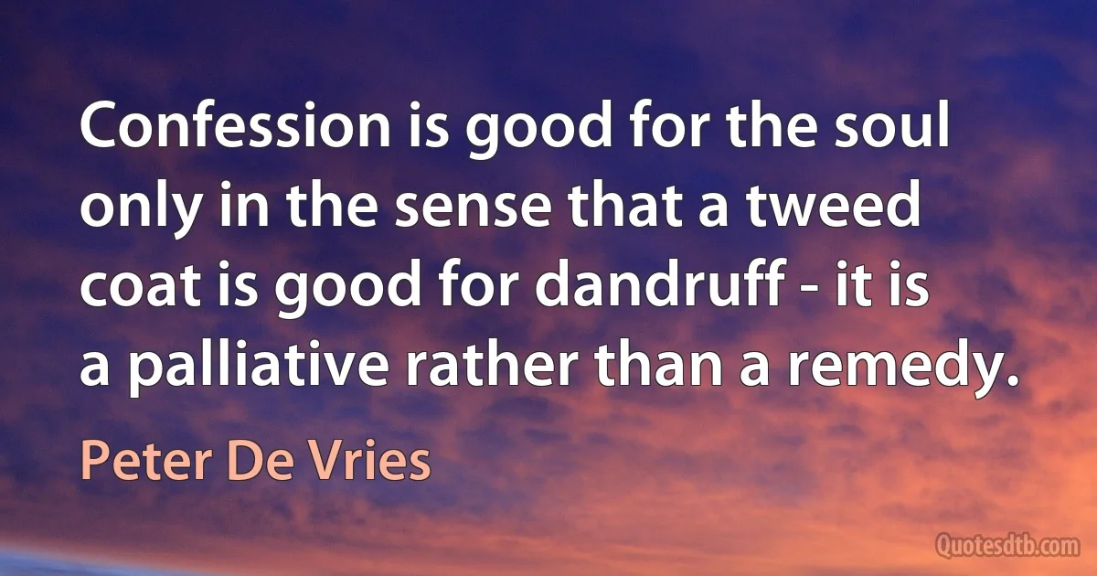 Confession is good for the soul only in the sense that a tweed coat is good for dandruff - it is a palliative rather than a remedy. (Peter De Vries)