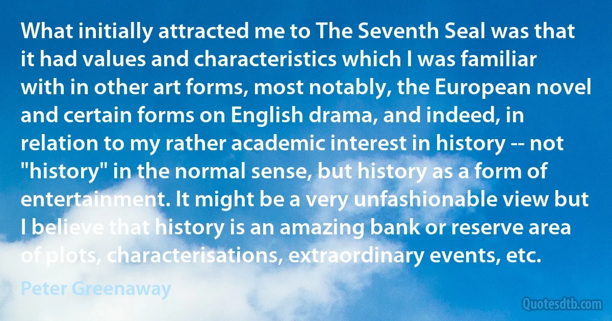 What initially attracted me to The Seventh Seal was that it had values and characteristics which I was familiar with in other art forms, most notably, the European novel and certain forms on English drama, and indeed, in relation to my rather academic interest in history -- not "history" in the normal sense, but history as a form of entertainment. It might be a very unfashionable view but I believe that history is an amazing bank or reserve area of plots, characterisations, extraordinary events, etc. (Peter Greenaway)