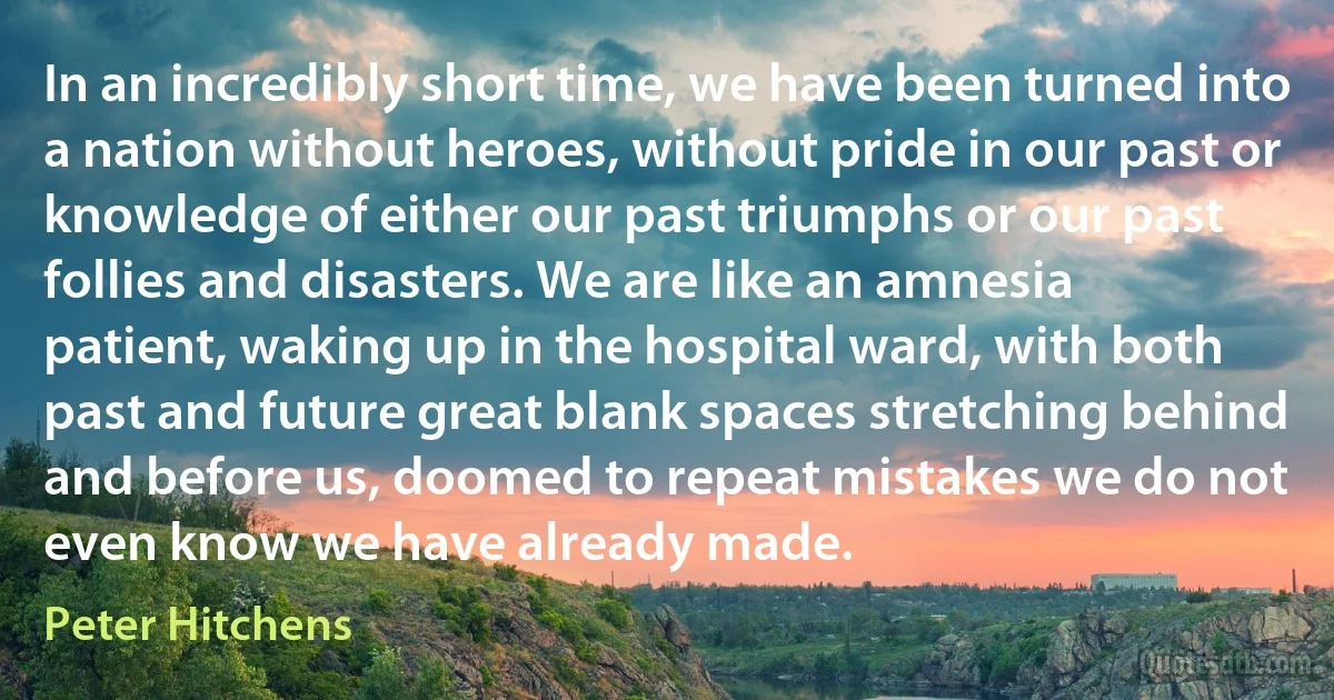 In an incredibly short time, we have been turned into a nation without heroes, without pride in our past or knowledge of either our past triumphs or our past follies and disasters. We are like an amnesia patient, waking up in the hospital ward, with both past and future great blank spaces stretching behind and before us, doomed to repeat mistakes we do not even know we have already made. (Peter Hitchens)