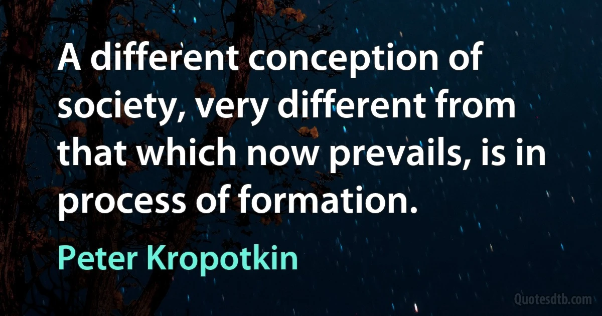 A different conception of society, very different from that which now prevails, is in process of formation. (Peter Kropotkin)