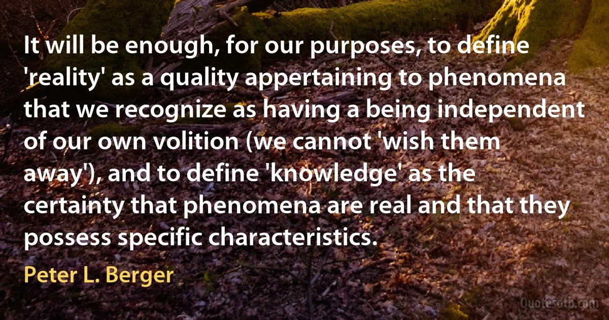 It will be enough, for our purposes, to define 'reality' as a quality appertaining to phenomena that we recognize as having a being independent of our own volition (we cannot 'wish them away'), and to define 'knowledge' as the certainty that phenomena are real and that they possess specific characteristics. (Peter L. Berger)