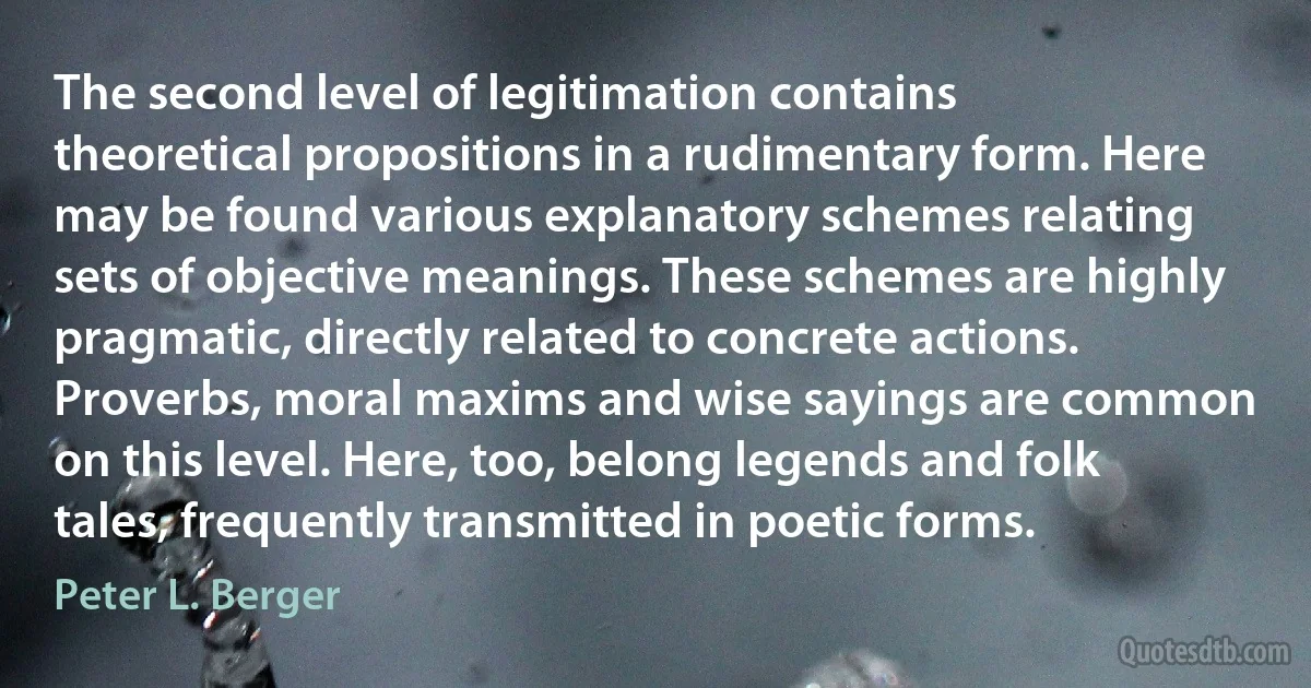 The second level of legitimation contains theoretical propositions in a rudimentary form. Here may be found various explanatory schemes relating sets of objective meanings. These schemes are highly pragmatic, directly related to concrete actions. Proverbs, moral maxims and wise sayings are common on this level. Here, too, belong legends and folk tales, frequently transmitted in poetic forms. (Peter L. Berger)