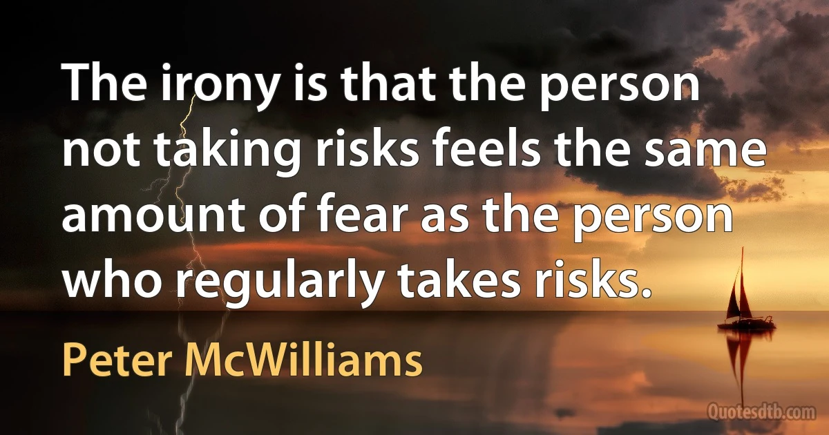 The irony is that the person not taking risks feels the same amount of fear as the person who regularly takes risks. (Peter McWilliams)