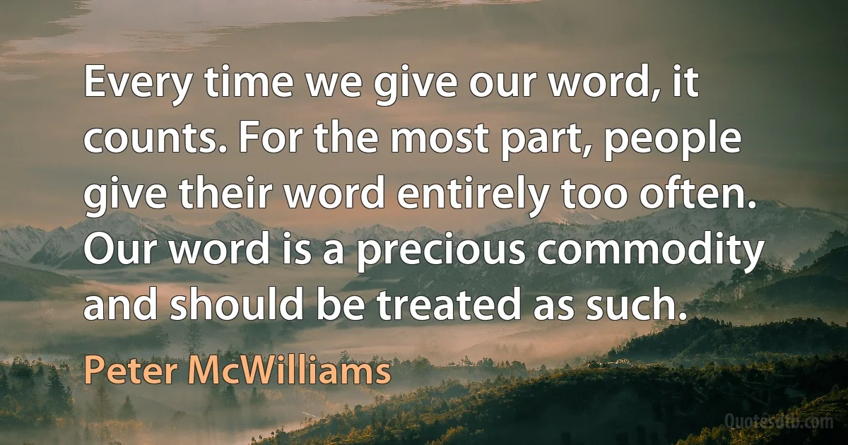 Every time we give our word, it counts. For the most part, people give their word entirely too often. Our word is a precious commodity and should be treated as such. (Peter McWilliams)