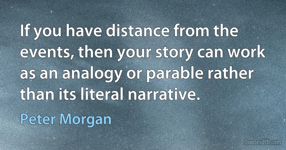 If you have distance from the events, then your story can work as an analogy or parable rather than its literal narrative. (Peter Morgan)