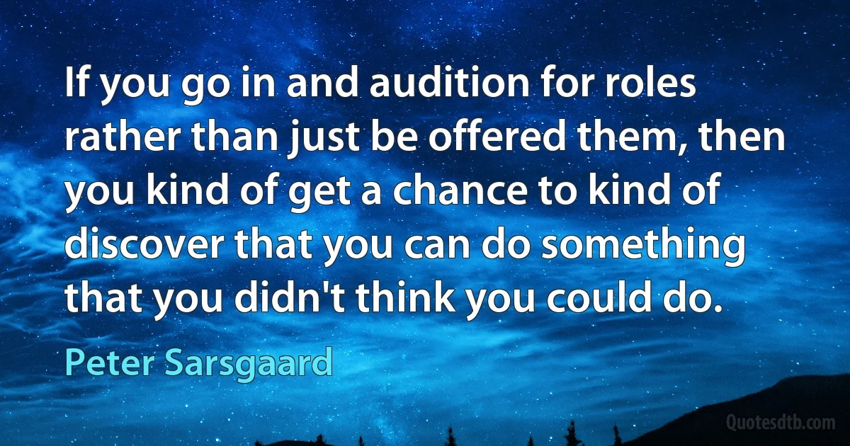 If you go in and audition for roles rather than just be offered them, then you kind of get a chance to kind of discover that you can do something that you didn't think you could do. (Peter Sarsgaard)