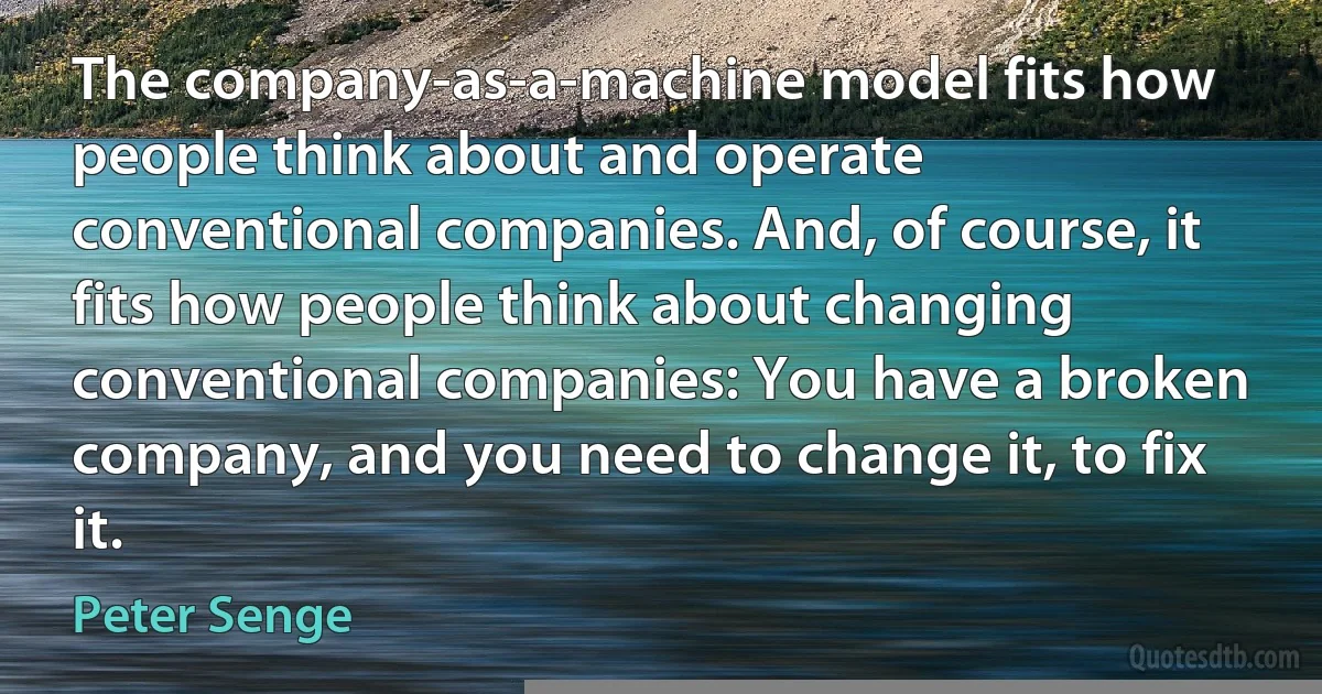 The company-as-a-machine model fits how people think about and operate conventional companies. And, of course, it fits how people think about changing conventional companies: You have a broken company, and you need to change it, to fix it. (Peter Senge)