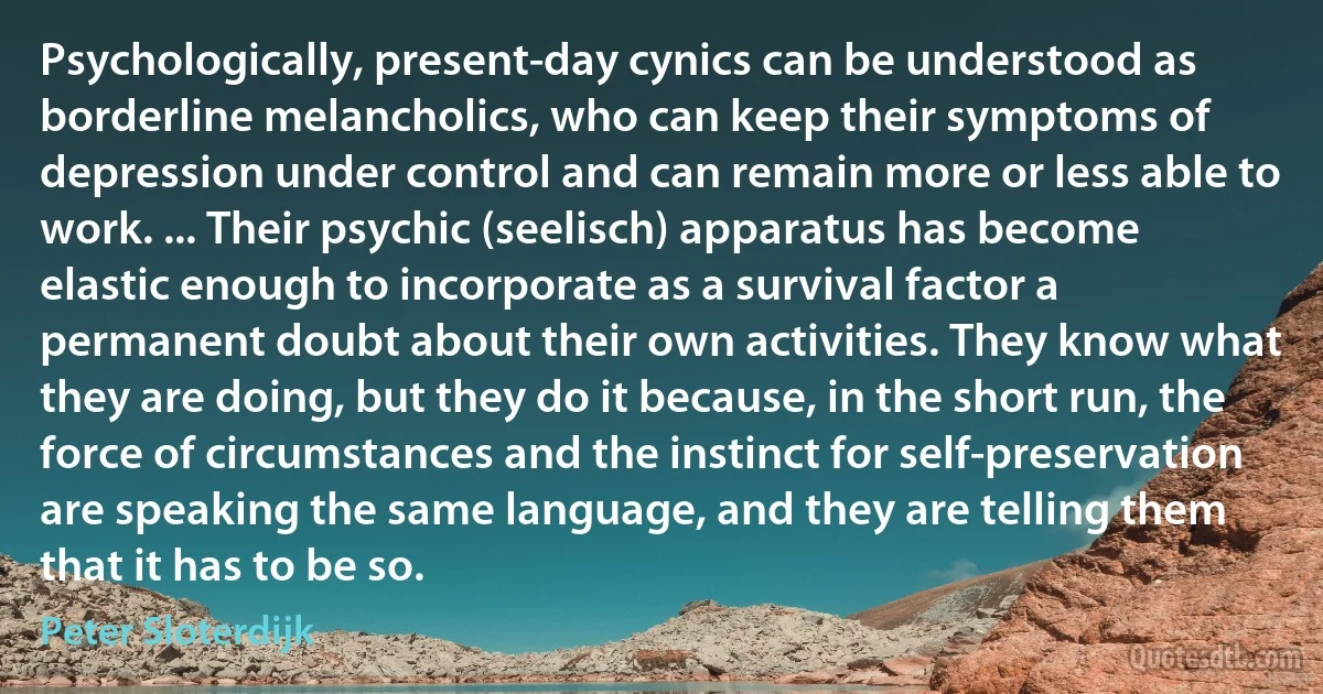 Psychologically, present-day cynics can be understood as borderline melancholics, who can keep their symptoms of depression under control and can remain more or less able to work. ... Their psychic (seelisch) apparatus has become elastic enough to incorporate as a survival factor a permanent doubt about their own activities. They know what they are doing, but they do it because, in the short run, the force of circumstances and the instinct for self-preservation are speaking the same language, and they are telling them that it has to be so. (Peter Sloterdijk)