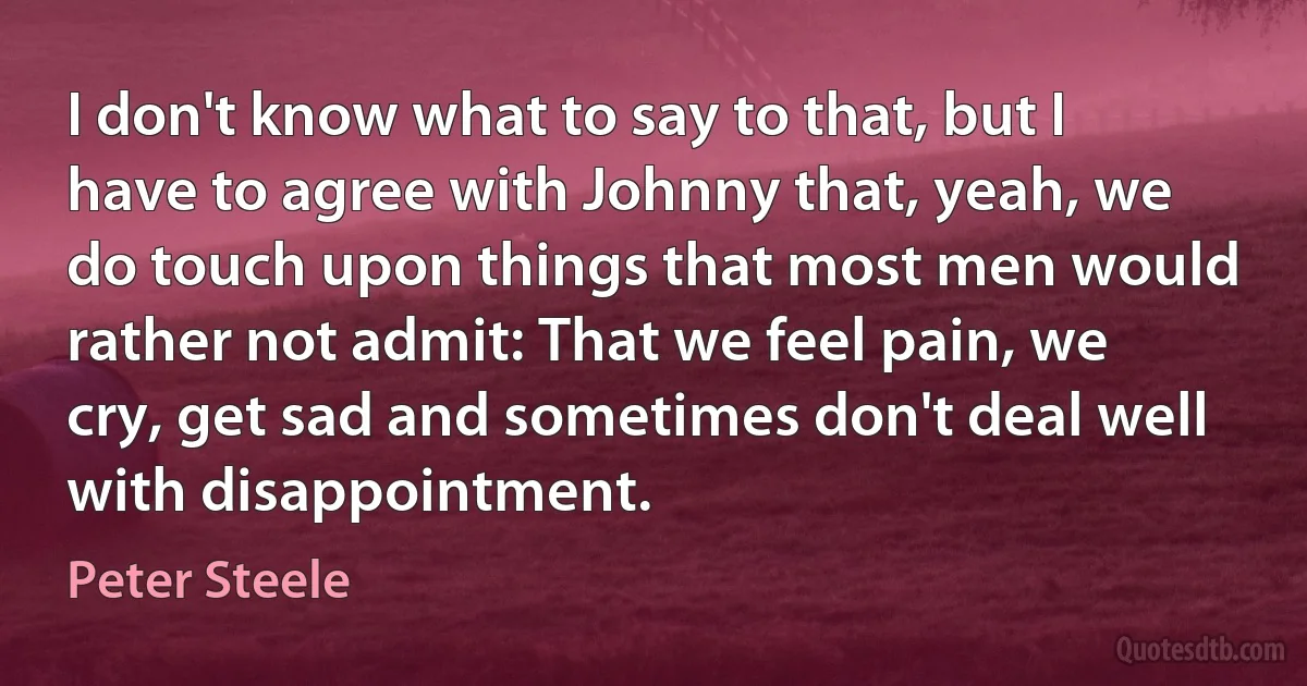 I don't know what to say to that, but I have to agree with Johnny that, yeah, we do touch upon things that most men would rather not admit: That we feel pain, we cry, get sad and sometimes don't deal well with disappointment. (Peter Steele)