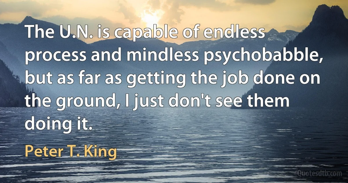 The U.N. is capable of endless process and mindless psychobabble, but as far as getting the job done on the ground, I just don't see them doing it. (Peter T. King)