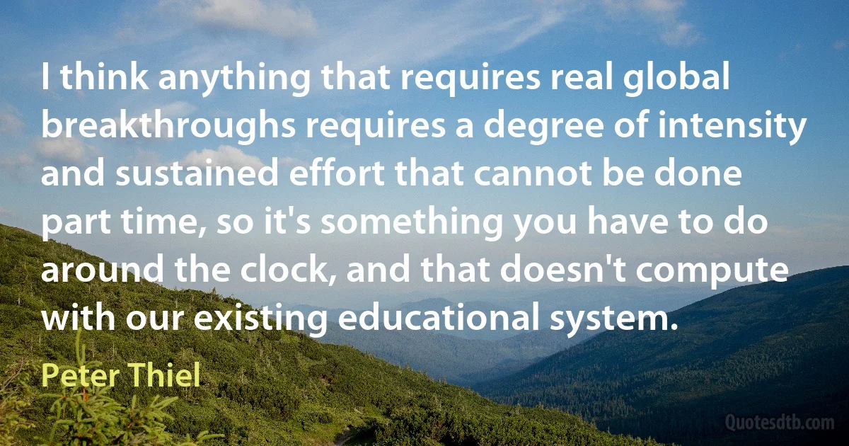 I think anything that requires real global breakthroughs requires a degree of intensity and sustained effort that cannot be done part time, so it's something you have to do around the clock, and that doesn't compute with our existing educational system. (Peter Thiel)