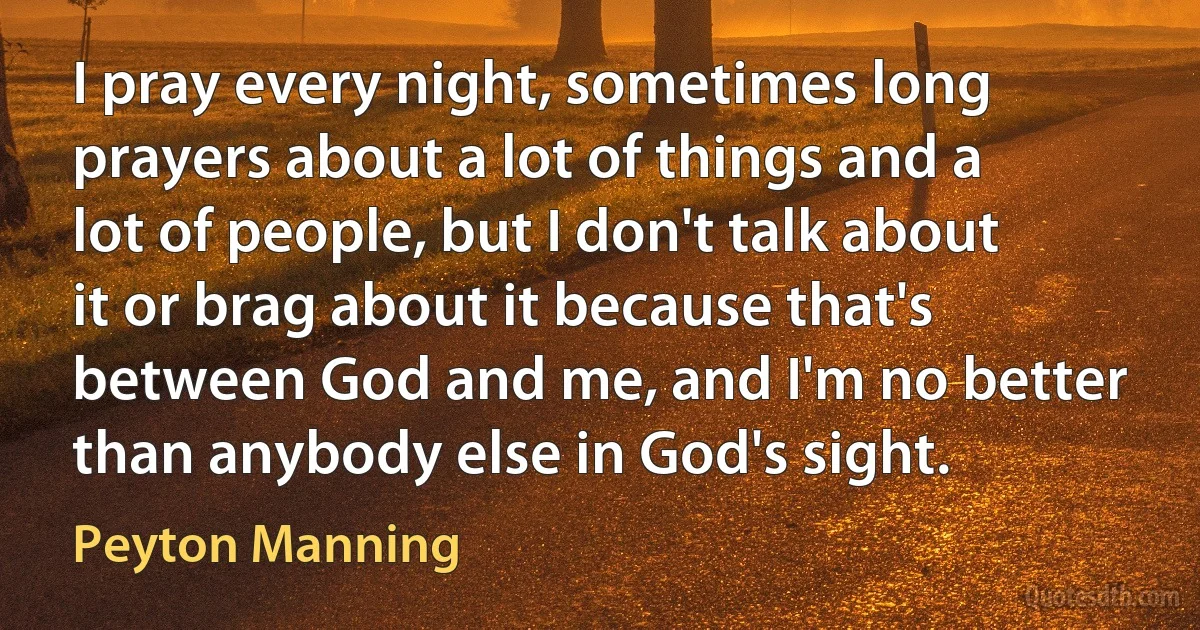 I pray every night, sometimes long prayers about a lot of things and a lot of people, but I don't talk about it or brag about it because that's between God and me, and I'm no better than anybody else in God's sight. (Peyton Manning)