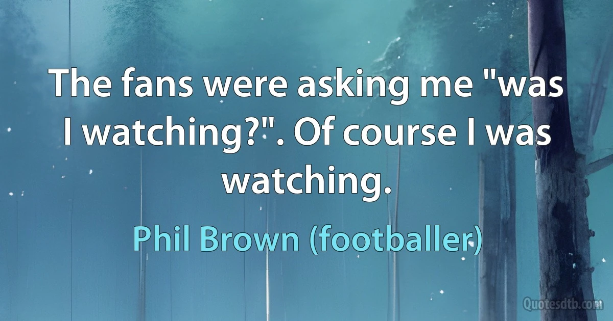 The fans were asking me "was I watching?". Of course I was watching. (Phil Brown (footballer))